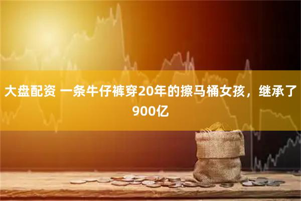 大盘配资 一条牛仔裤穿20年的擦马桶女孩，继承了900亿
