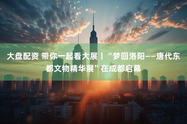 大盘配资 带你一起看大展丨“梦回洛阳——唐代东都文物精华展”在成都启幕