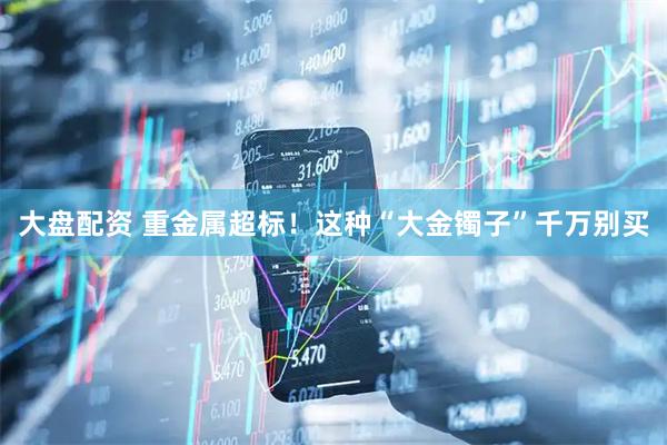 大盘配资 重金属超标！这种“大金镯子”千万别买