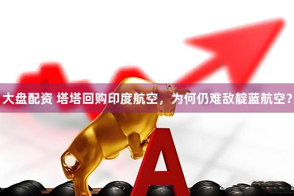 大盘配资 塔塔回购印度航空，为何仍难敌靛蓝航空？