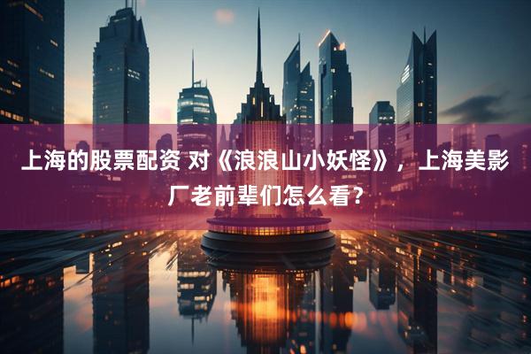 上海的股票配资 对《浪浪山小妖怪》，上海美影厂老前辈们怎么看？