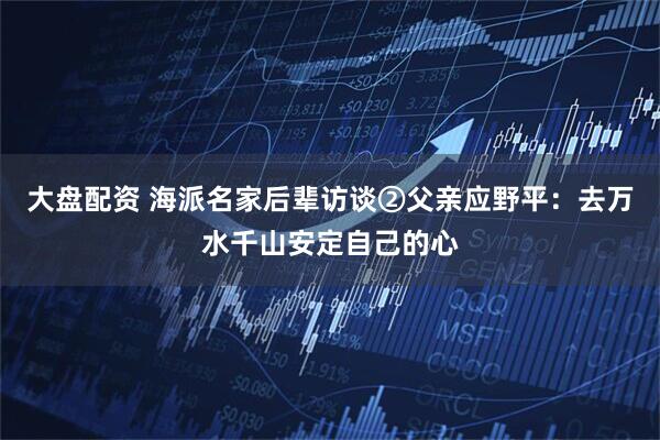 大盘配资 海派名家后辈访谈②父亲应野平：去万水千山安定自己的心