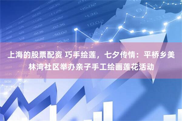 上海的股票配资 巧手绘莲，七夕传情：平桥乡美林湾社区举办亲子手工绘画莲花活动