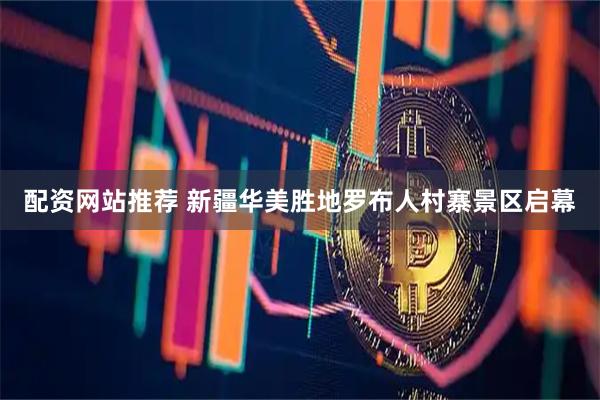 配资网站推荐 新疆华美胜地罗布人村寨景区启幕
