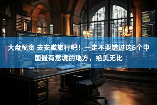 大盘配资 去安徽旅行吧！一定不要错过这6个中国最有意境的地方，绝美无比