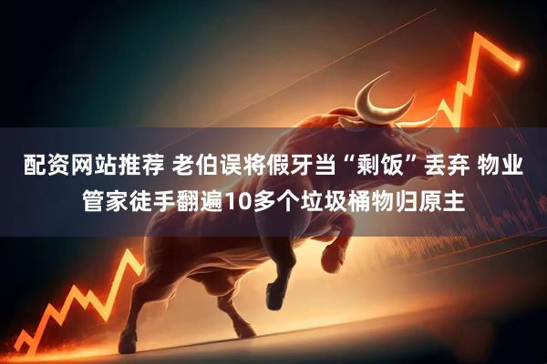 配资网站推荐 老伯误将假牙当“剩饭”丢弃 物业管家徒手翻遍10多个垃圾桶物归原主