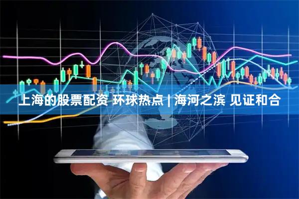 上海的股票配资 环球热点 | 海河之滨 见证和合