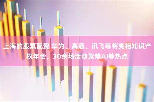 上海的股票配资 华为、高通、讯飞等将亮相知识产权年会，30余场活动聚焦AI等热点