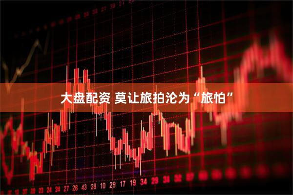 大盘配资 莫让旅拍沦为“旅怕”