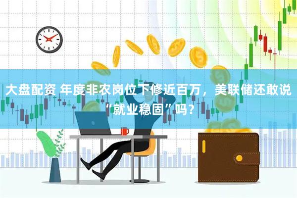 大盘配资 年度非农岗位下修近百万，美联储还敢说“就业稳固”吗？