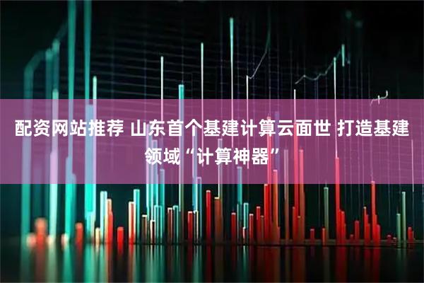 配资网站推荐 山东首个基建计算云面世 打造基建领域“计算神器”