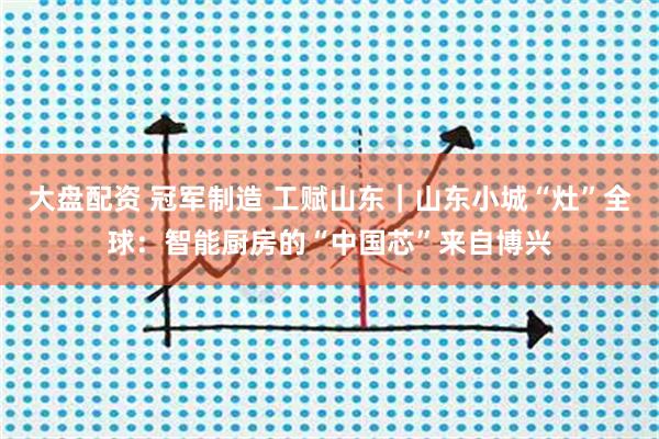 大盘配资 冠军制造 工赋山东｜山东小城“灶”全球：智能厨房的“中国芯”来自博兴