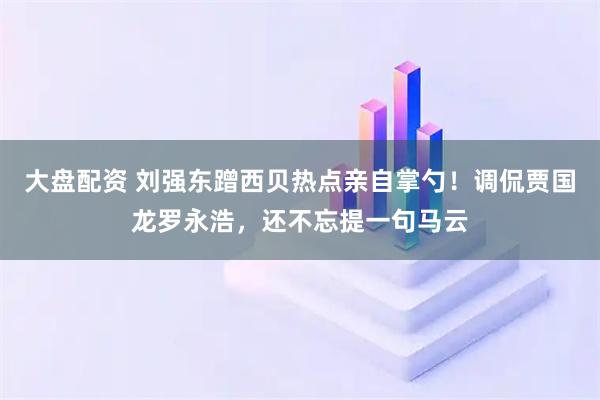 大盘配资 刘强东蹭西贝热点亲自掌勺！调侃贾国龙罗永浩，还不忘提一句马云