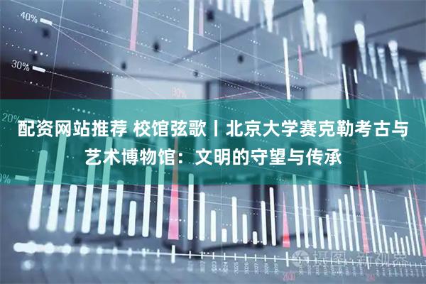 配资网站推荐 校馆弦歌丨北京大学赛克勒考古与艺术博物馆：文明的守望与传承