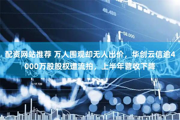 配资网站推荐 万人围观却无人出价，华创云信逾4000万股股权遭流拍，上半年营收下降