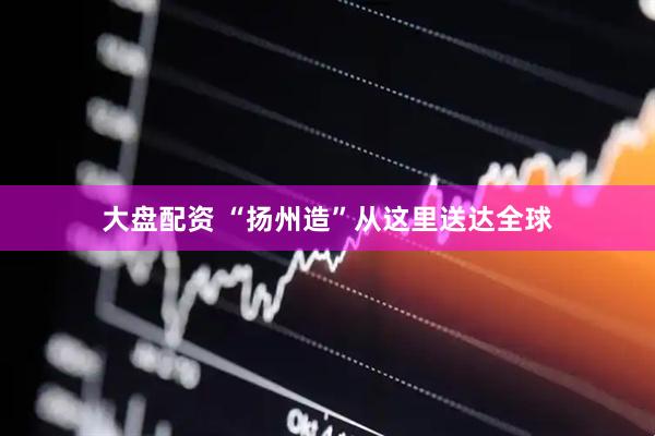 大盘配资 “扬州造”从这里送达全球