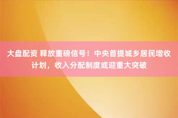 大盘配资 释放重磅信号！中央首提城乡居民增收计划，收入分配制度或迎重大突破