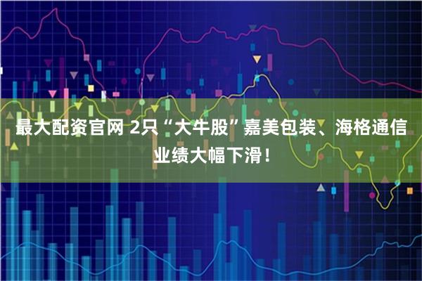 最大配资官网 2只“大牛股”嘉美包装、海格通信业绩大幅下滑！