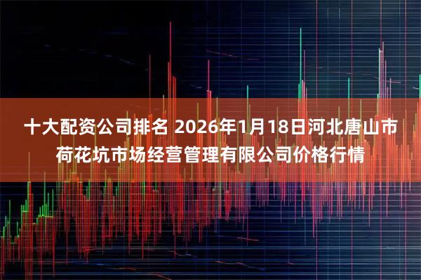 十大配资公司排名 2026年1月18日河北唐山市荷花坑市场经营管理有限公司价格行情