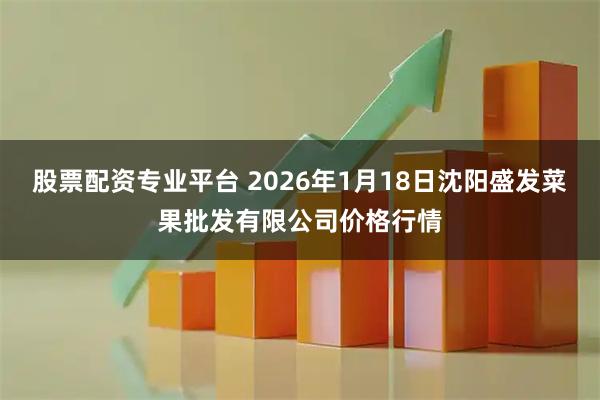 股票配资专业平台 2026年1月18日沈阳盛发菜果批发有限公司价格行情