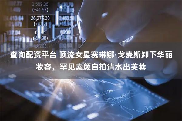 查询配资平台 顶流女星赛琳娜·戈麦斯卸下华丽妆容，罕见素颜自拍清水出芙蓉