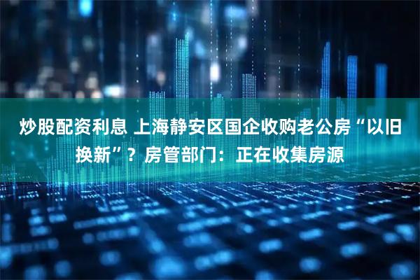 炒股配资利息 上海静安区国企收购老公房“以旧换新”？房管部门：正在收集房源