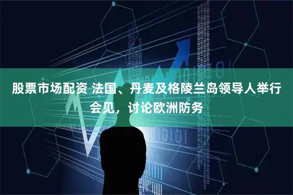 股票市场配资 法国、丹麦及格陵兰岛领导人举行会见，讨论欧洲防务