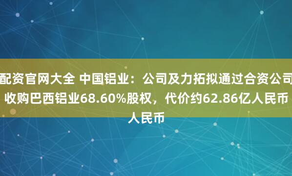 配资官网大全 中国铝业：公司及力拓拟通过合资公司收购巴西铝业68.60%股权，代价约62.86亿人民币