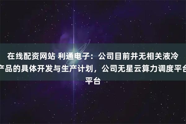 在线配资网站 利通电子：公司目前并无相关液冷产品的具体开发与生产计划，公司无星云算力调度平台