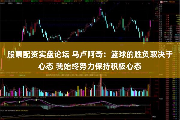 股票配资实盘论坛 马卢阿奇：篮球的胜负取决于心态 我始终努力保持积极心态