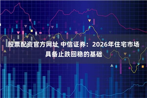 股票配资官方网址 中信证券:2026年住宅市场具备止跌回稳的基础