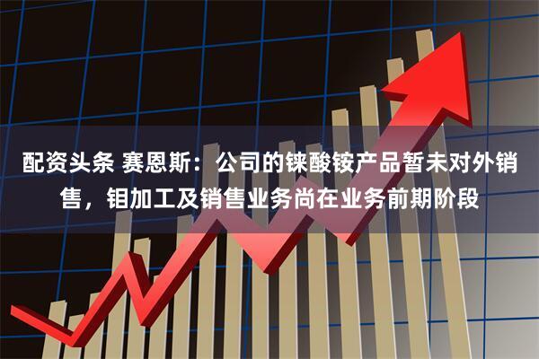 配资头条 赛恩斯：公司的铼酸铵产品暂未对外销售，钼加工及销售业务尚在业务前期阶段