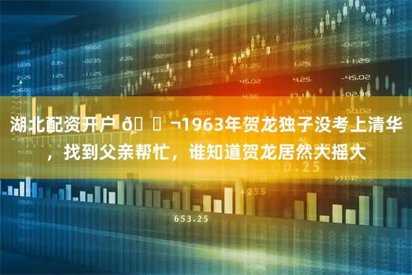 湖北配资开户 🌬1963年贺龙独子没考上清华,找到父亲帮忙,谁知道贺龙居然大摇大
