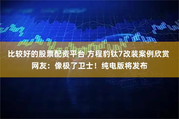 比较好的股票配资平台 方程豹钛7改装案例欣赏 网友：像极了卫士！纯电版将发布