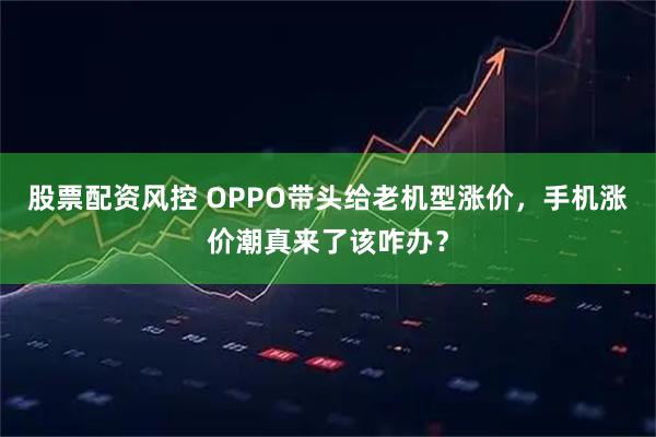 股票配资风控 OPPO带头给老机型涨价，手机涨价潮真来了该咋办？