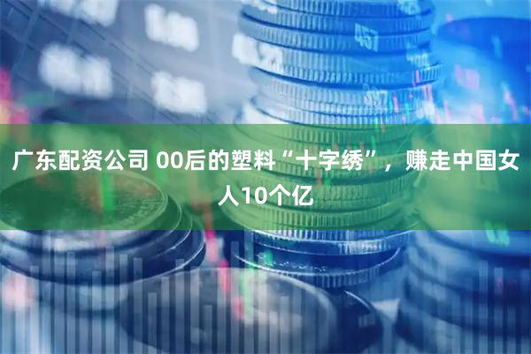 广东配资公司 00后的塑料“十字绣”,赚走中国女人10个亿