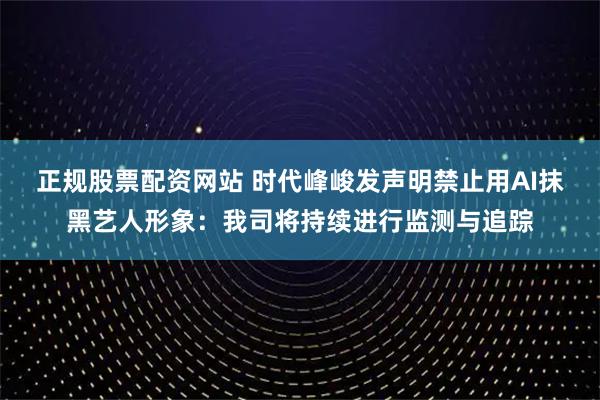 正规股票配资网站 时代峰峻发声明禁止用AI抹黑艺人形象：我司将持续进行监测与追踪