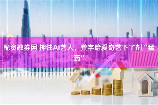配资融券网 押注AI艺人，龚宇给爱奇艺下了剂“猛药”
