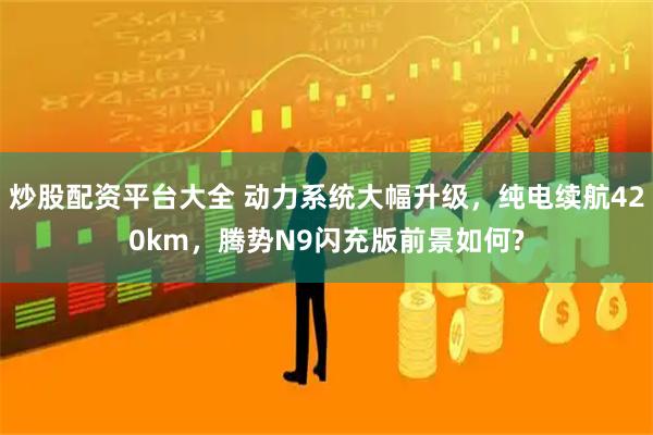 炒股配资平台大全 动力系统大幅升级，纯电续航420km，腾势N9闪充版前景如何?