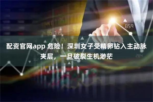 配资官网app 危险！深圳女子受精卵钻入主动脉夹层，一旦破裂生机渺茫