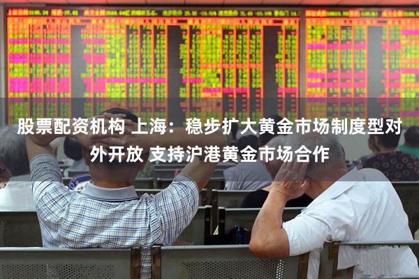 股票配资机构 上海:稳步扩大黄金市场制度型对外开放 支持沪港黄金市场合作
