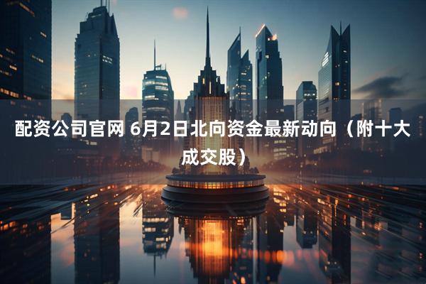配资公司官网 6月2日北向资金最新动向（附十大成交股）