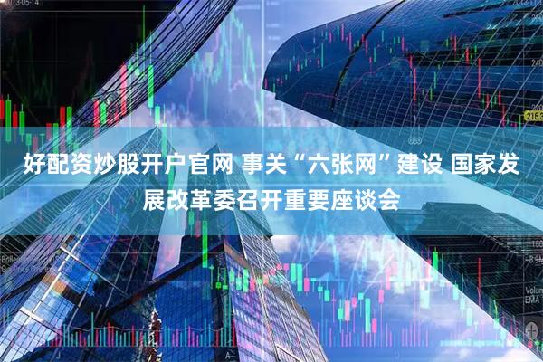 好配资炒股开户官网 事关“六张网”建设 国家发展改革委召开重要座谈会