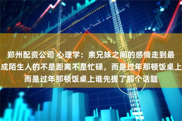 郑州配资公司 心理学:亲兄妹之间的感情走到最后,真正让你们变成陌生人的不是距离不是忙碌,而是过年那顿饭桌上谁先提了那个话题