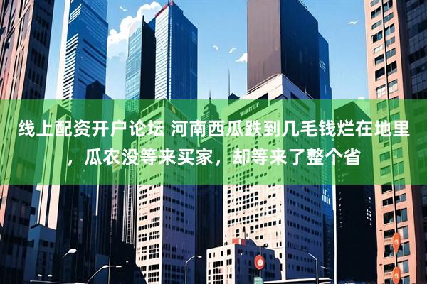 线上配资开户论坛 河南西瓜跌到几毛钱烂在地里，瓜农没等来买家，却等来了整个省
