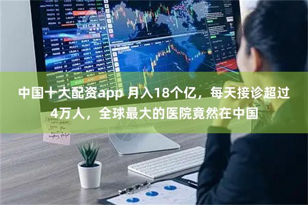 中国十大配资app 月入18个亿，每天接诊超过4万人，全球最大的医院竟然在中国