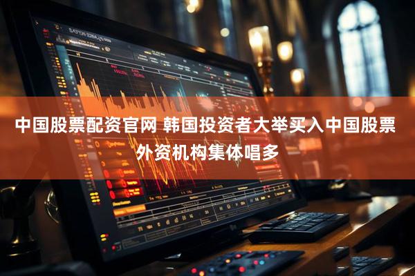中国股票配资官网 韩国投资者大举买入中国股票 外资机构集体唱多