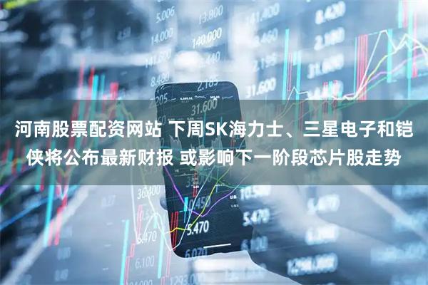 河南股票配资网站 下周SK海力士、三星电子和铠侠将公布最新财报 或影响下一阶段芯片股走势