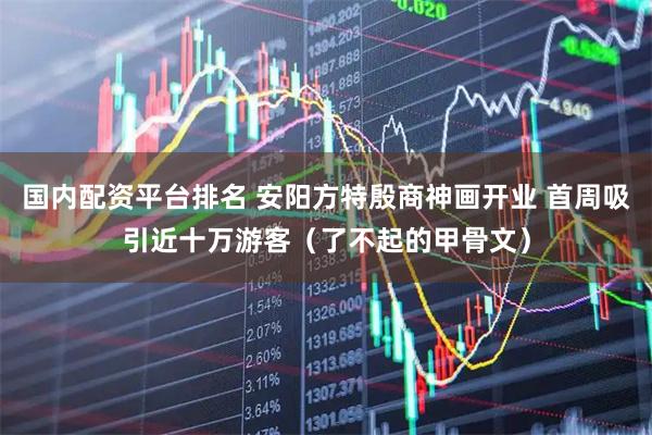 国内配资平台排名 安阳方特殷商神画开业 首周吸引近十万游客（了不起的甲骨文）