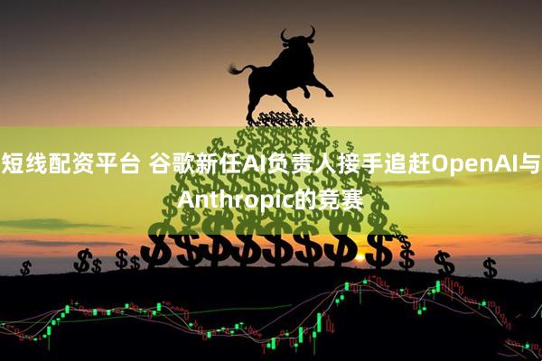 短线配资平台 谷歌新任AI负责人接手追赶OpenAI与Anthropic的竞赛